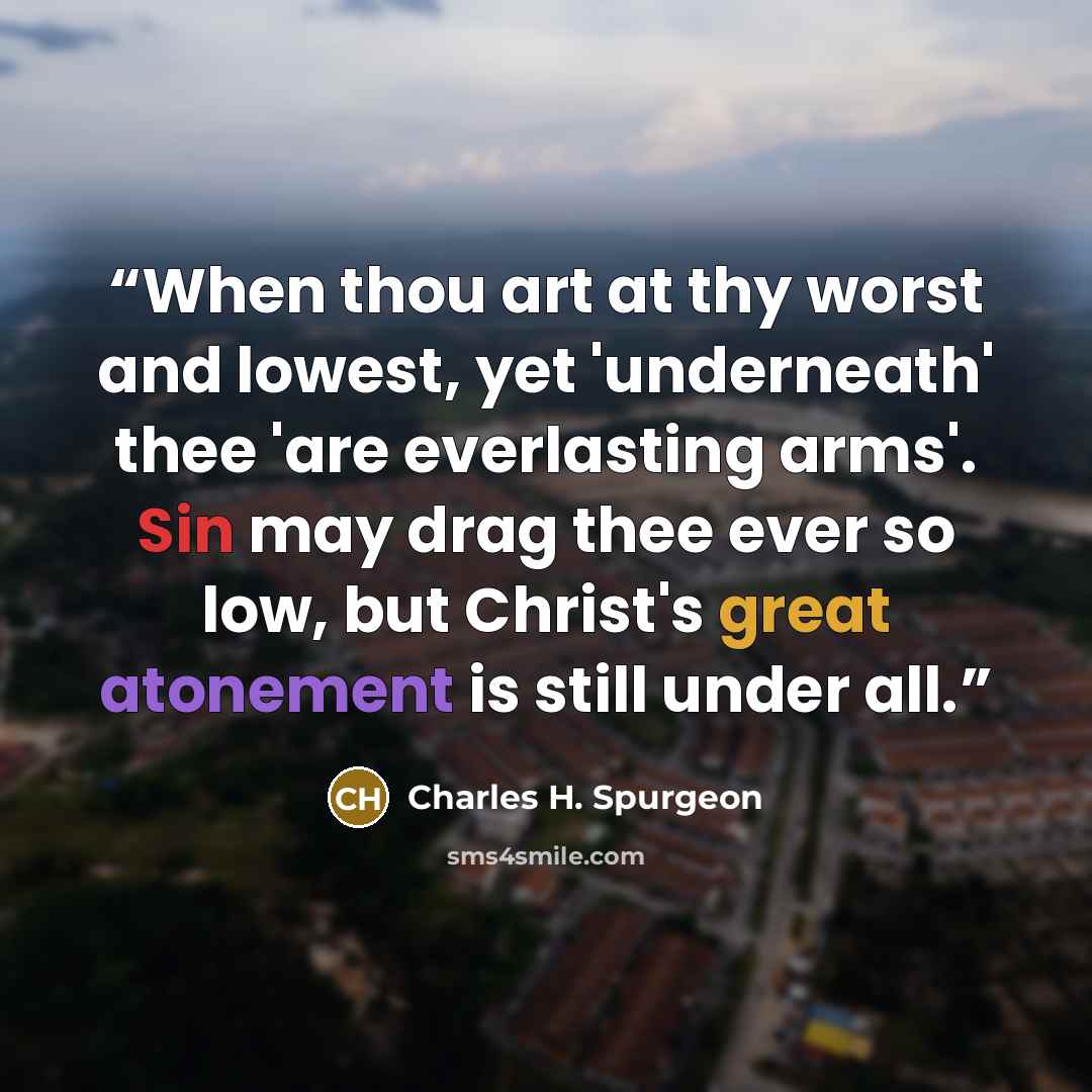 “When thou art at thy worst and lowest, yet 'underneath' thee 'are everlasting arms'. Sin may drag thee ever so low, but Christ's great atonement is still under all.” quote by Charles H. Spurgeon