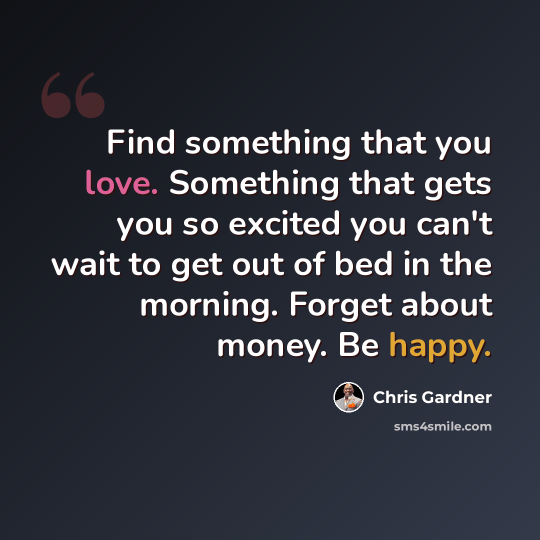 “Find something that you love. Something that gets you so excited you can't wait to get out of bed in the morning. Forget about money. Be happy.” quote by Chris Gardner