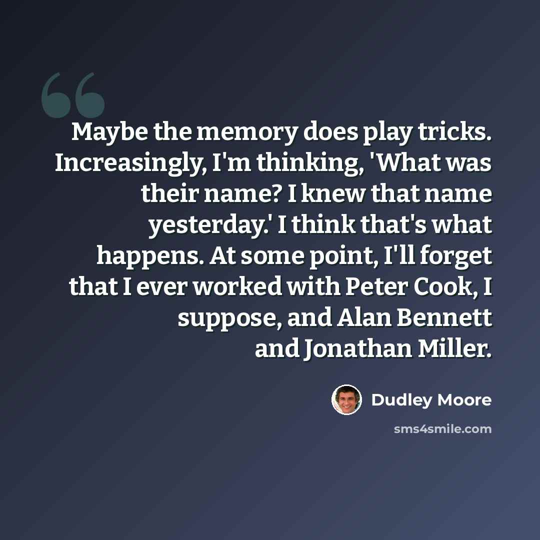 “Maybe the memory does play tricks. Increasingly, I'm thinking, 'What was their name? I knew that name yesterday.' I think that's what happens. At some point, I'll forget that I ever worked with Peter Cook, I suppose, and Alan Bennett and Jonathan Miller.” quote by Dudley Moore