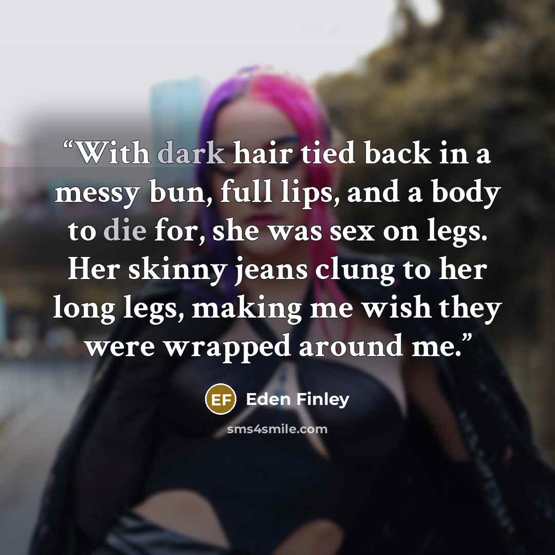 “With dark hair tied back in a messy bun, full lips, and a body to die for, she was sex on legs. Her skinny jeans clung to her long legs, making me wish they were wrapped around me.” quote by Eden Finley