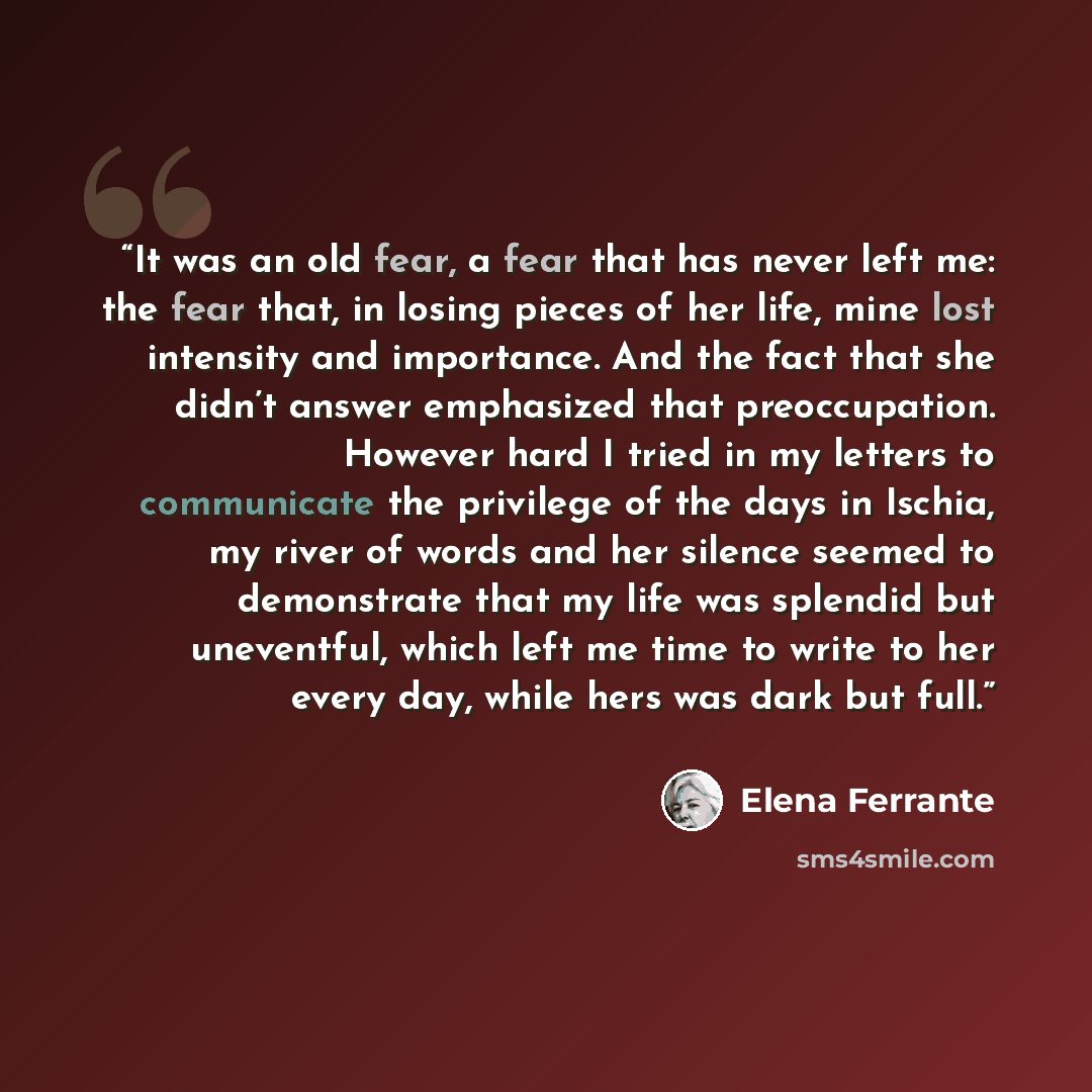 “It was an old fear, a fear that has never left me: the fear that, in losing pieces of her life, mine lost intensity and importance. And the fact that she didn’t answer emphasized that preoccupation. However hard I tried in my letters to communicate the privilege of the days in Ischia, my river of…” quote by Elena Ferrante