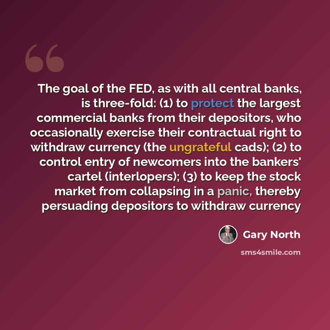 “The goal of the FED, as with all central banks, is three-fold: (1) to protect the largest commercial banks from their depositors, who occasionally exercise their contractual right to withdraw currency (the ungrateful cads); (2) to control entry of newcomers into the bankers' cartel (interlopers)…” quote by Gary North