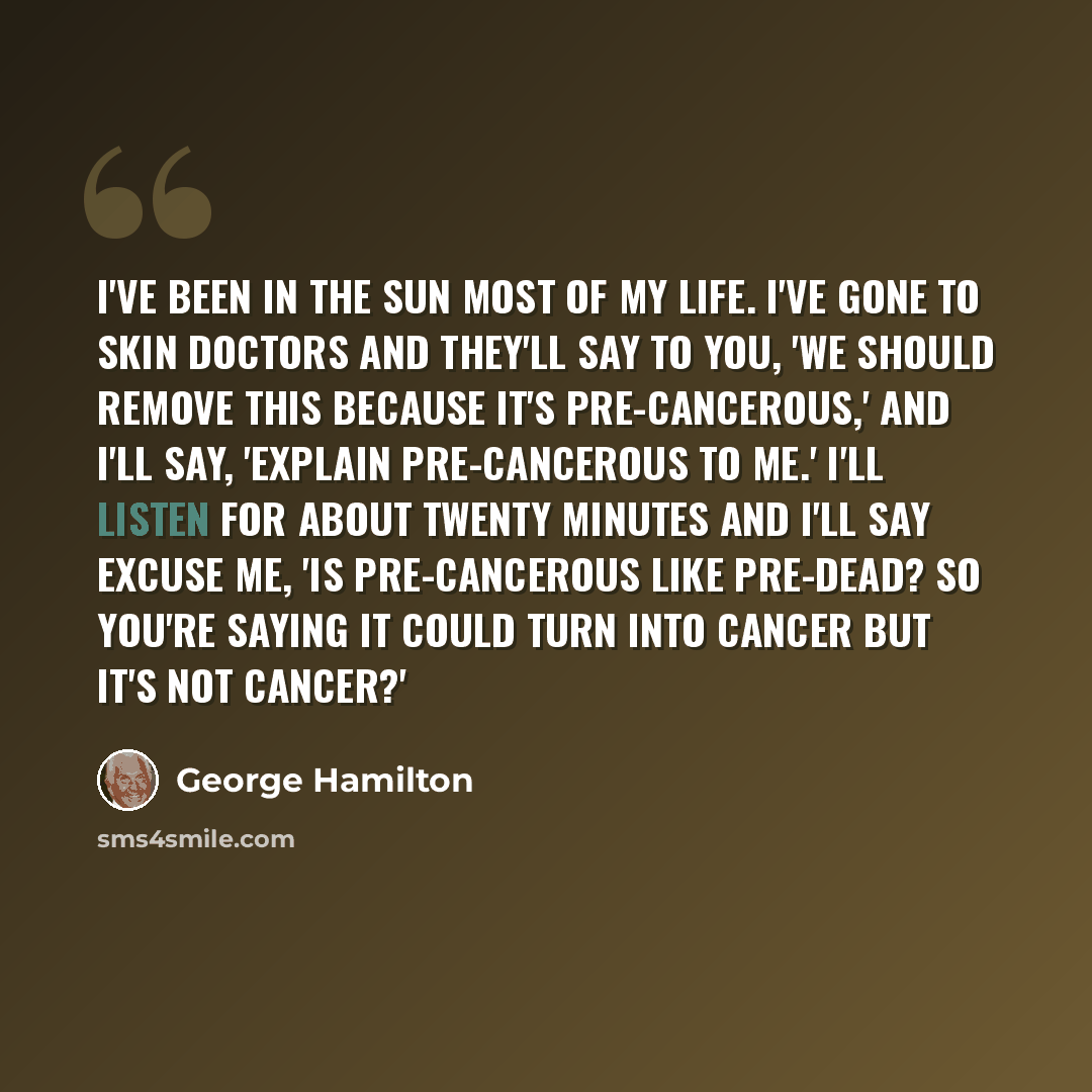 “I've been in the sun most of my life. I've gone to skin doctors and they'll say to you, 'We should remove this because it's pre-cancerous,' and I'll say, 'Explain pre-cancerous to me.' I'll listen for about twenty minutes and I'll say excuse me, 'Is pre-cancerous like pre-dead? So you're saying it…” quote by George Hamilton