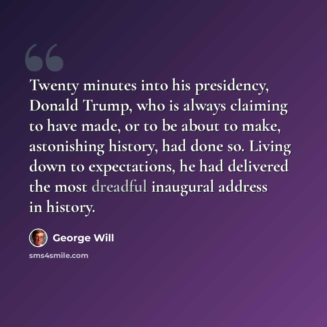 “Twenty minutes into his presidency, Donald Trump, who is always claiming to have made, or to be about to make, astonishing history, had done so. Living down to expectations, he had delivered the most dreadful inaugural address in history.” quote by George Will