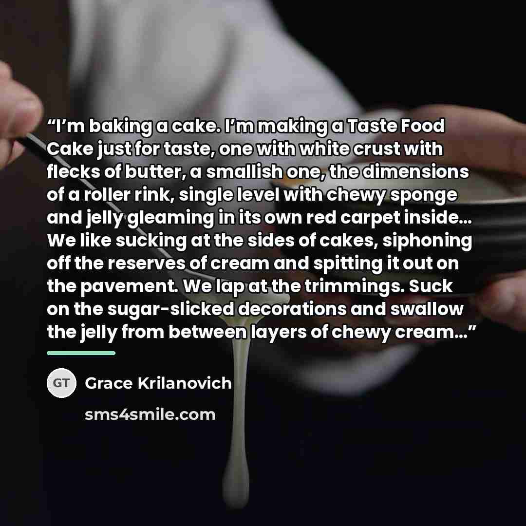 “I’m baking a cake. I’m making a Taste Food Cake just for taste, one with white crust with flecks of butter, a smallish one, the dimensions of a roller rink, single level with chewy sponge and jelly gleaming in its own red carpet inside… We like sucking at the sides of cakes, siphoning off the…” quote by Grace Krilanovich