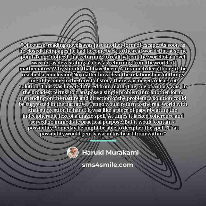 “Of course, reading novels was just another form of escape. As soon as he closed their pages he had to come back to the real world. But at some point Tengo noticed that returning to reality from the world of a novel was not as devastating a blow as returning from the world of mathematics. Why…” quote by Haruki Murakami