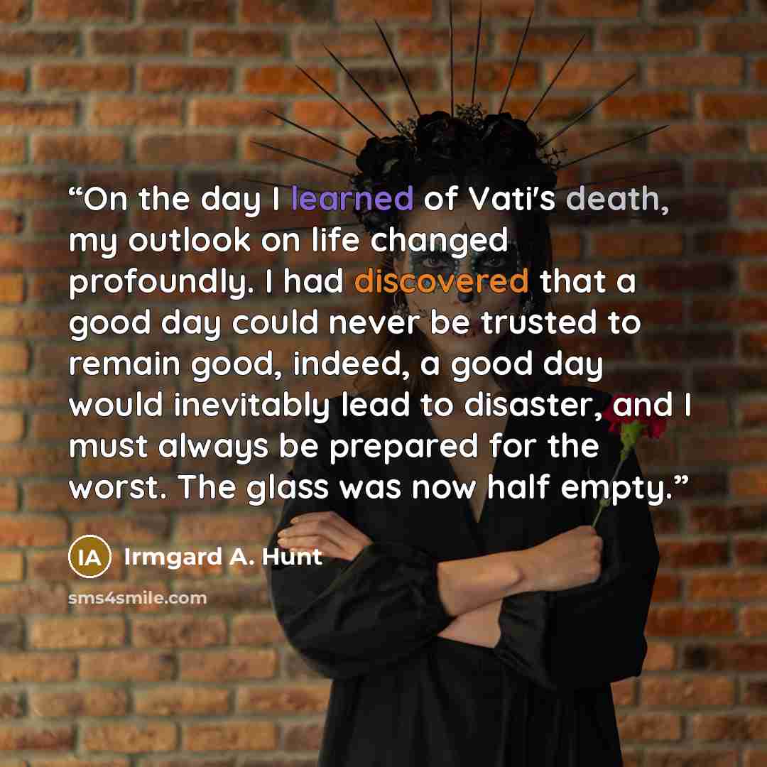 “On the day I learned of Vati's death, my outlook on life changed profoundly. I had discovered that a good day could never be trusted to remain good, indeed, a good day would inevitably lead to disaster, and I must always be prepared for the worst. The glass was now half empty.” quote by Irmgard A. Hunt