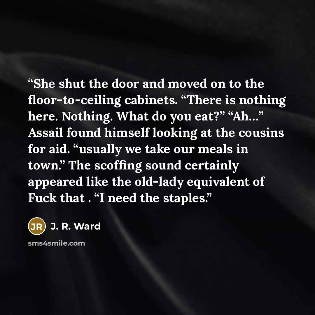 “She shut the door and moved on to the floor-to-ceiling cabinets. “There is nothing here. Nothing. What do you eat?” “Ah…” Assail found himself looking at the cousins for aid. “usually we take our meals in town.” The scoffing sound certainly appeared like the old-lady equivalent of Fuck that . “I…” quote by J. R. Ward