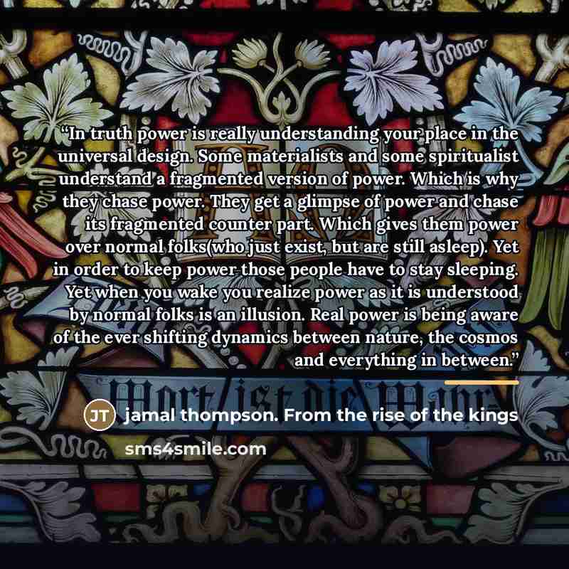 “In truth power is really understanding your place in the universal design. Some materialists and some spiritualist understand a fragmented version of power. Which is why they chase power. They get a glimpse of power and chase its fragmented counter part. Which gives them power over normal…” quote by jamal thompson. From the rise of the kings