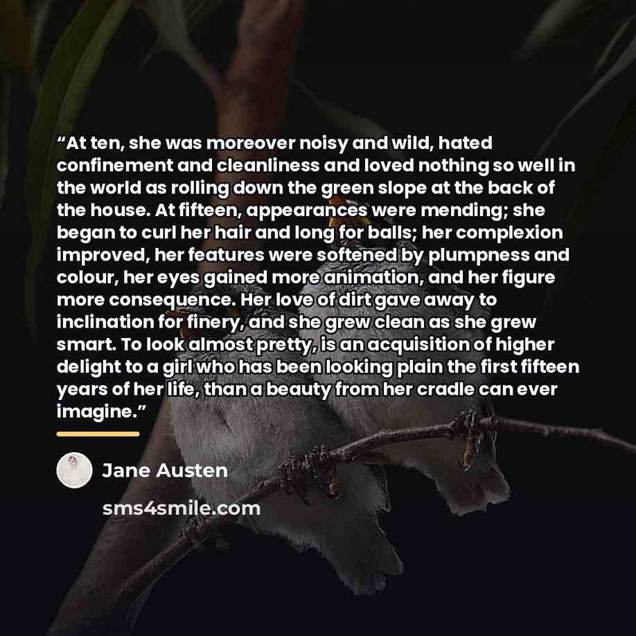 “At ten, she was moreover noisy and wild, hated confinement and cleanliness and loved nothing so well in the world as rolling down the green slope at the back of the house. At fifteen, appearances were mending; she began to curl her hair and long for balls; her complexion improved, her features…” quote by Jane Austen