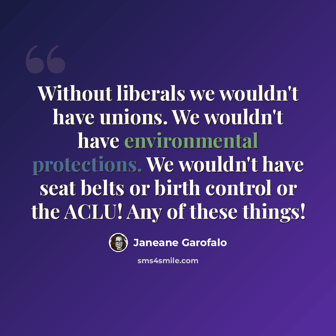 “Without liberals we wouldn't have unions. We wouldn't have environmental protections. We wouldn't have seat belts or birth control or the ACLU! Any of these things!” quote by Janeane Garofalo