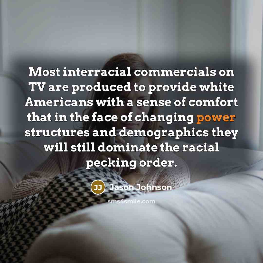 “Most interracial commercials on TV are produced to provide white Americans with a sense of comfort that in the face of changing power structures and demographics they will still dominate the racial pecking order.” quote by Jason Johnson
