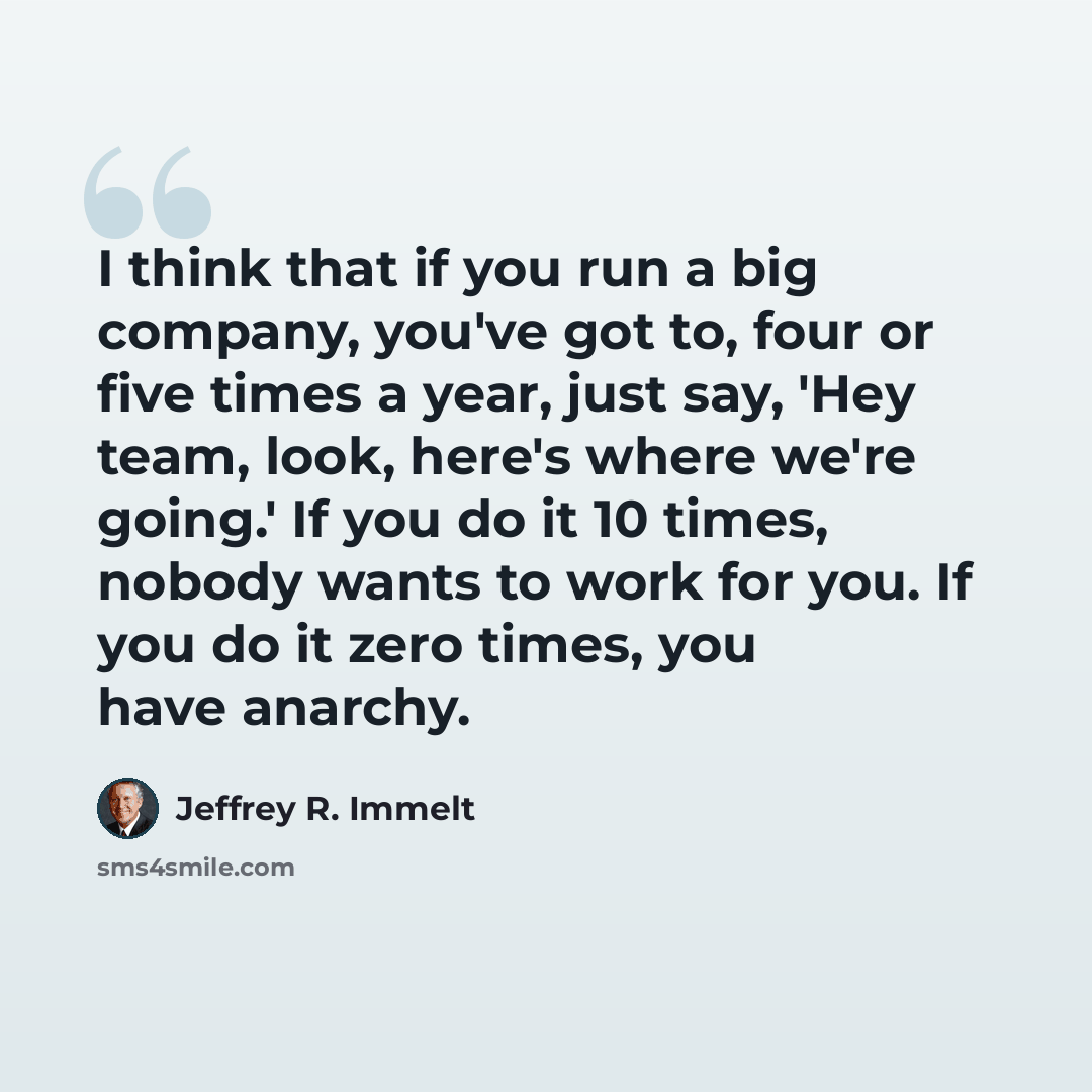 “I think that if you run a big company, you've got to, four or five times a year, just say, 'Hey team, look, here's where we're going.' If you do it 10 times, nobody wants to work for you. If you do it zero times, you have anarchy.” quote by Jeffrey R. Immelt