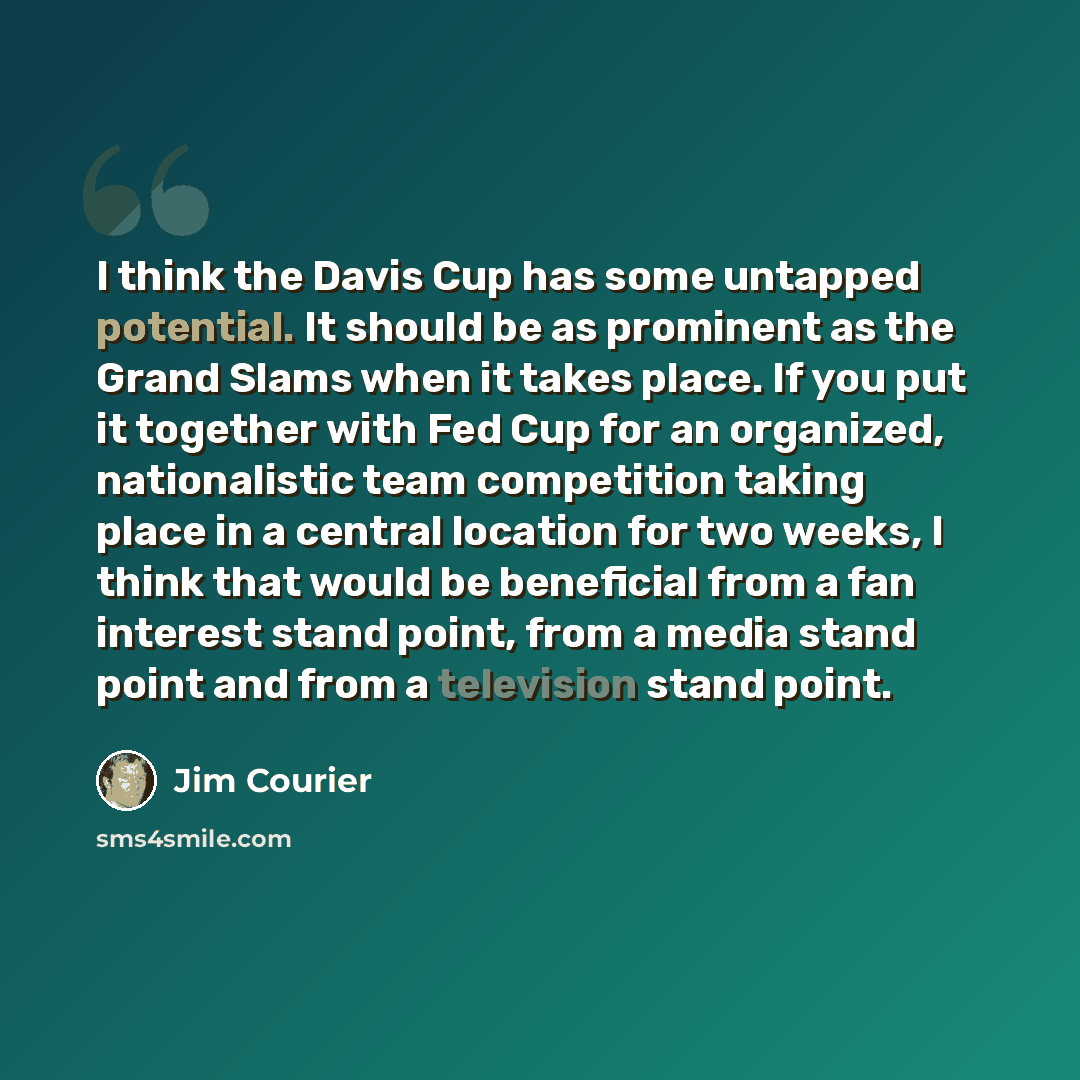 “I think the Davis Cup has some untapped potential. It should be as prominent as the Grand Slams when it takes place. If you put it together with Fed Cup for an organized, nationalistic team competition taking place in a central location for two weeks, I think that would be beneficial from a fan…” quote by Jim Courier