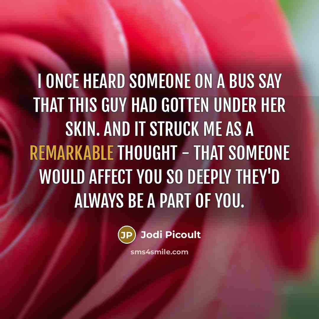 “I once heard someone on a bus say that this guy had gotten under her skin. And it struck me as a remarkable thought - that someone would affect you so deeply they'd always be a part of you.” quote by Jodi Picoult