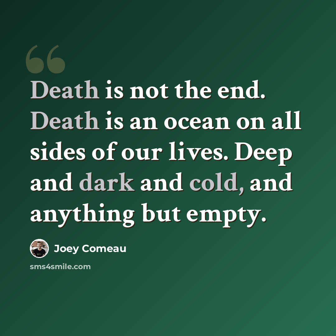 “Death is not the end. Death is an ocean on all sides of our lives. Deep and dark and cold, and anything but empty.” quote by Joey Comeau