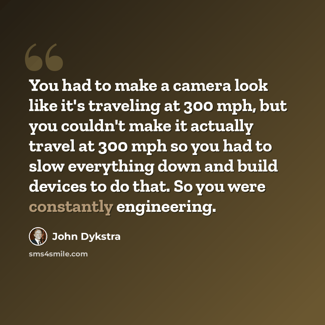 “You had to make a camera look like it's traveling at 300 mph, but you couldn't make it actually travel at 300 mph so you had to slow everything down and build devices to do that. So you were constantly engineering.” quote by John Dykstra