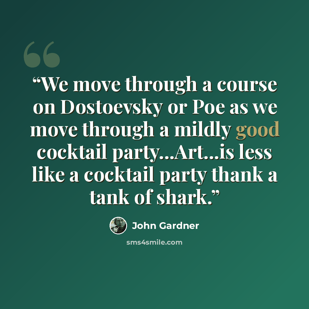 “We move through a course on Dostoevsky or Poe as we move through a mildly good cocktail party...Art...is less like a cocktail party thank a tank of shark.” quote by John Gardner