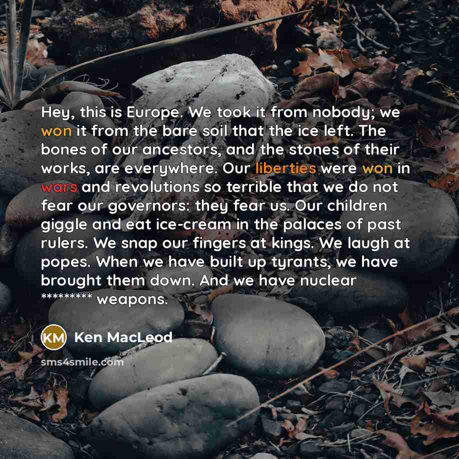 “Hey, this is Europe. We took it from nobody; we won it from the bare soil that the ice left. The bones of our ancestors, and the stones of their works, are everywhere. Our liberties were won in wars and revolutions so terrible that we do not fear our governors: they fear us. Our children giggle…” quote by Ken MacLeod