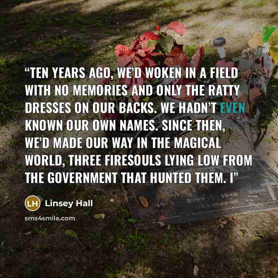 “Ten years ago, we’d woken in a field with no memories and only the ratty dresses on our backs. We hadn’t even known our own names. Since then, we’d made our way in the magical world, three FireSouls lying low from the government that hunted them. I” quote by Linsey Hall