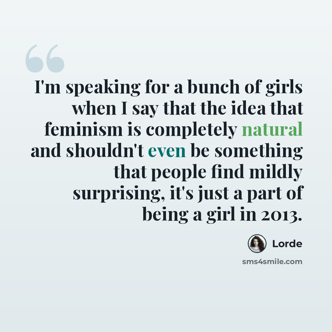 “I'm speaking for a bunch of girls when I say that the idea that feminism is completely natural and shouldn't even be something that people find mildly surprising, it's just a part of being a girl in 2013.” quote by Lorde