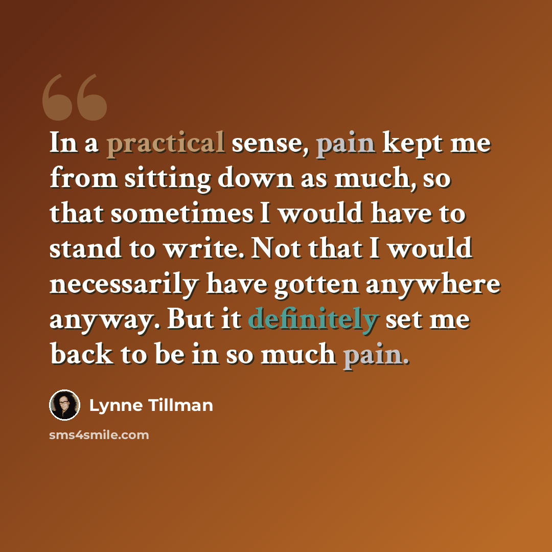 “In a practical sense, pain kept me from sitting down as much, so that sometimes I would have to stand to write. Not that I would necessarily have gotten anywhere anyway. But it definitely set me back to be in so much pain.” quote by Lynne Tillman