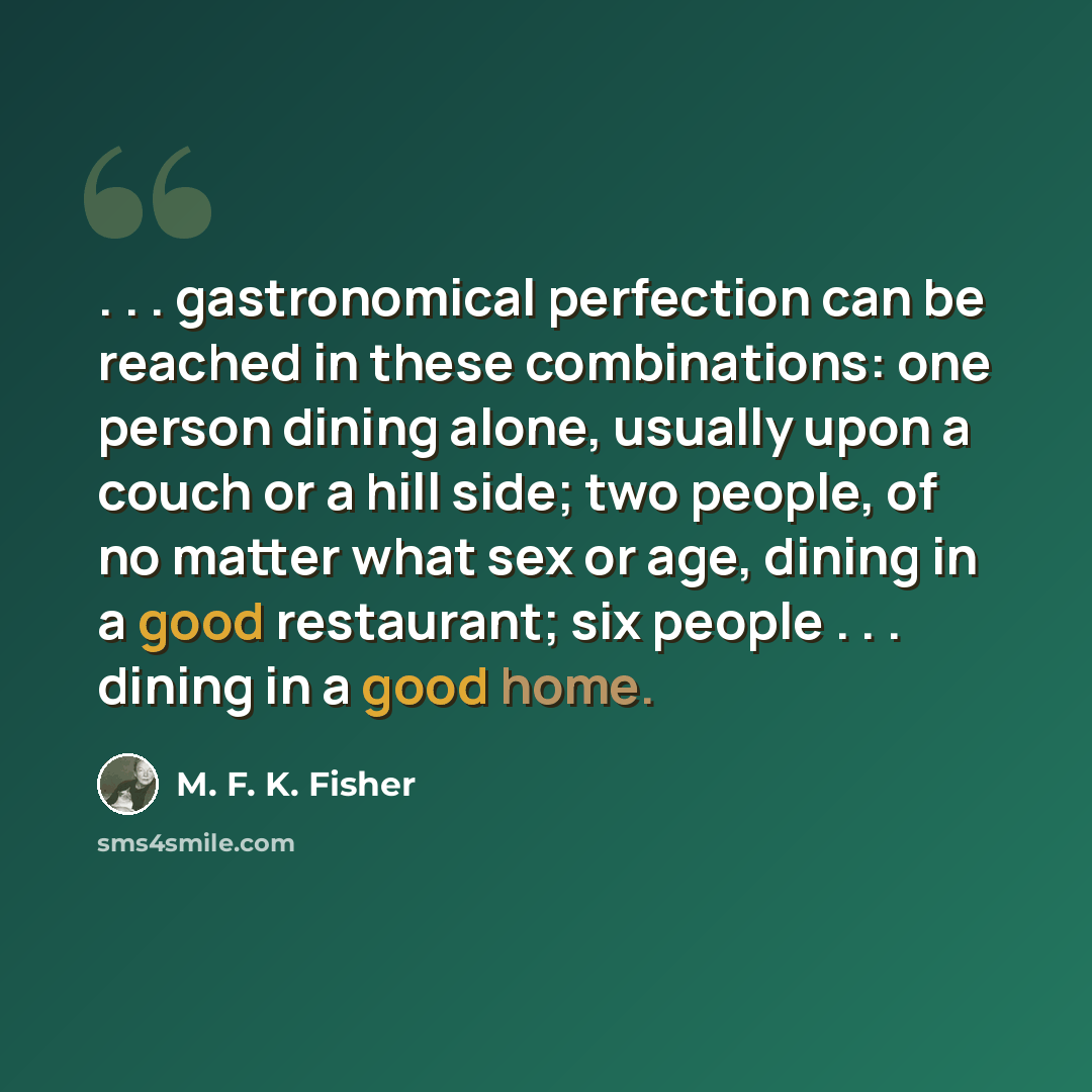 “. . . gastronomical perfection can be reached in these combinations: one person dining alone, usually upon a couch or a hill side; two people, of no matter what sex or age, dining in a good restaurant; six people . . . dining in a good home.” quote by M. F. K. Fisher