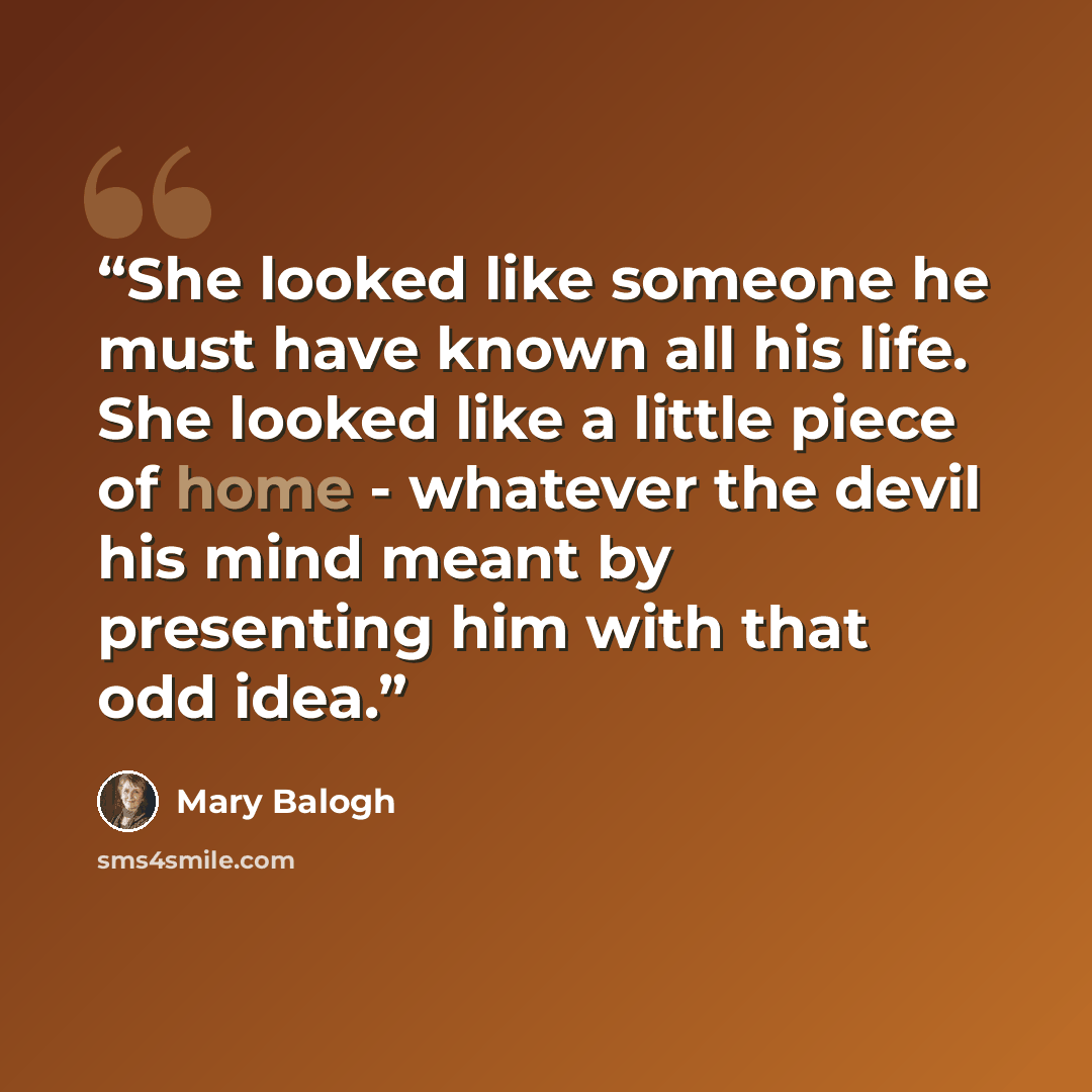 “She looked like someone he must have known all his life. She looked like a little piece of home - whatever the devil his mind meant by presenting him with that odd idea.” quote by Mary Balogh