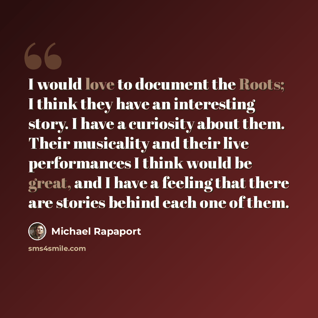 “I would love to document the Roots; I think they have an interesting story. I have a curiosity about them. Their musicality and their live performances I think would be great, and I have a feeling that there are stories behind each one of them.” quote by Michael Rapaport