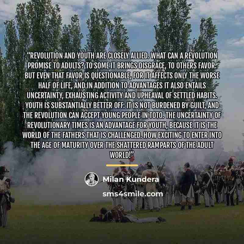 “Revolution and youth are closely allied. What can a revolution promise to adults? To some it brings disgrace, to others favor. But even that favor is questionable, for it affects only the worse half of life, and in addition to advantages it also entails uncertainty, exhausting activity and…” quote by Milan Kundera