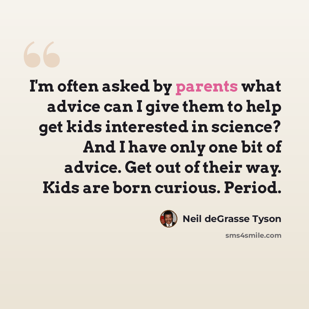 “I'm often asked by parents what advice can I give them to help get kids interested in science? And I have only one bit of advice. Get out of their way. Kids are born curious. Period.” quote by Neil deGrasse Tyson