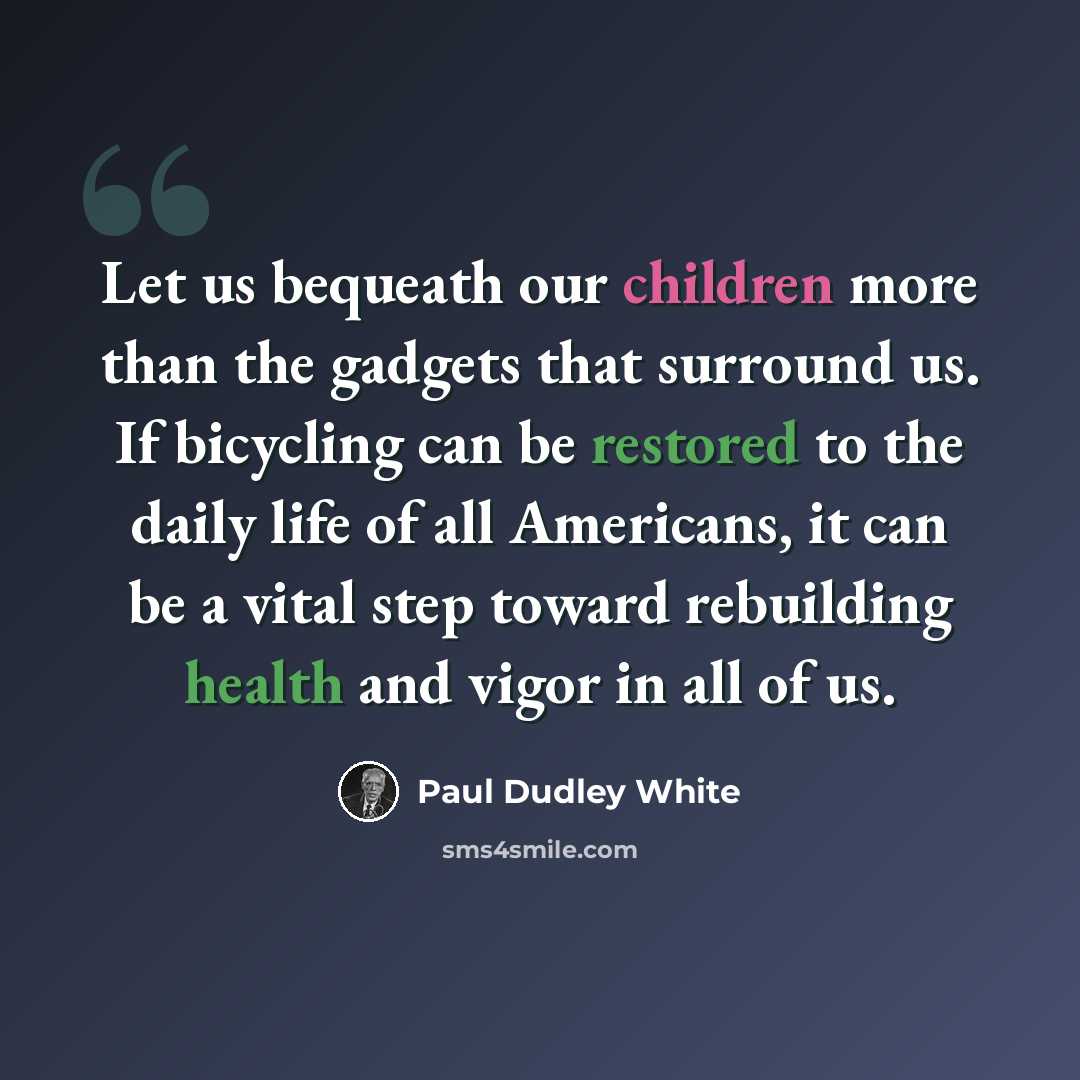 “Let us bequeath our children more than the gadgets that surround us. If bicycling can be restored to the daily life of all Americans, it can be a vital step toward rebuilding health and vigor in all of us.” quote by Paul Dudley White
