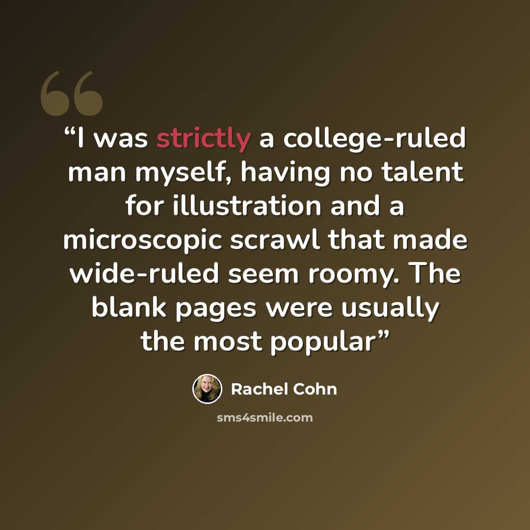 “I was strictly a college-ruled man myself, having no talent for illustration and a microscopic scrawl that made wide-ruled seem roomy. The blank pages were usually the most popular” quote by Rachel Cohn