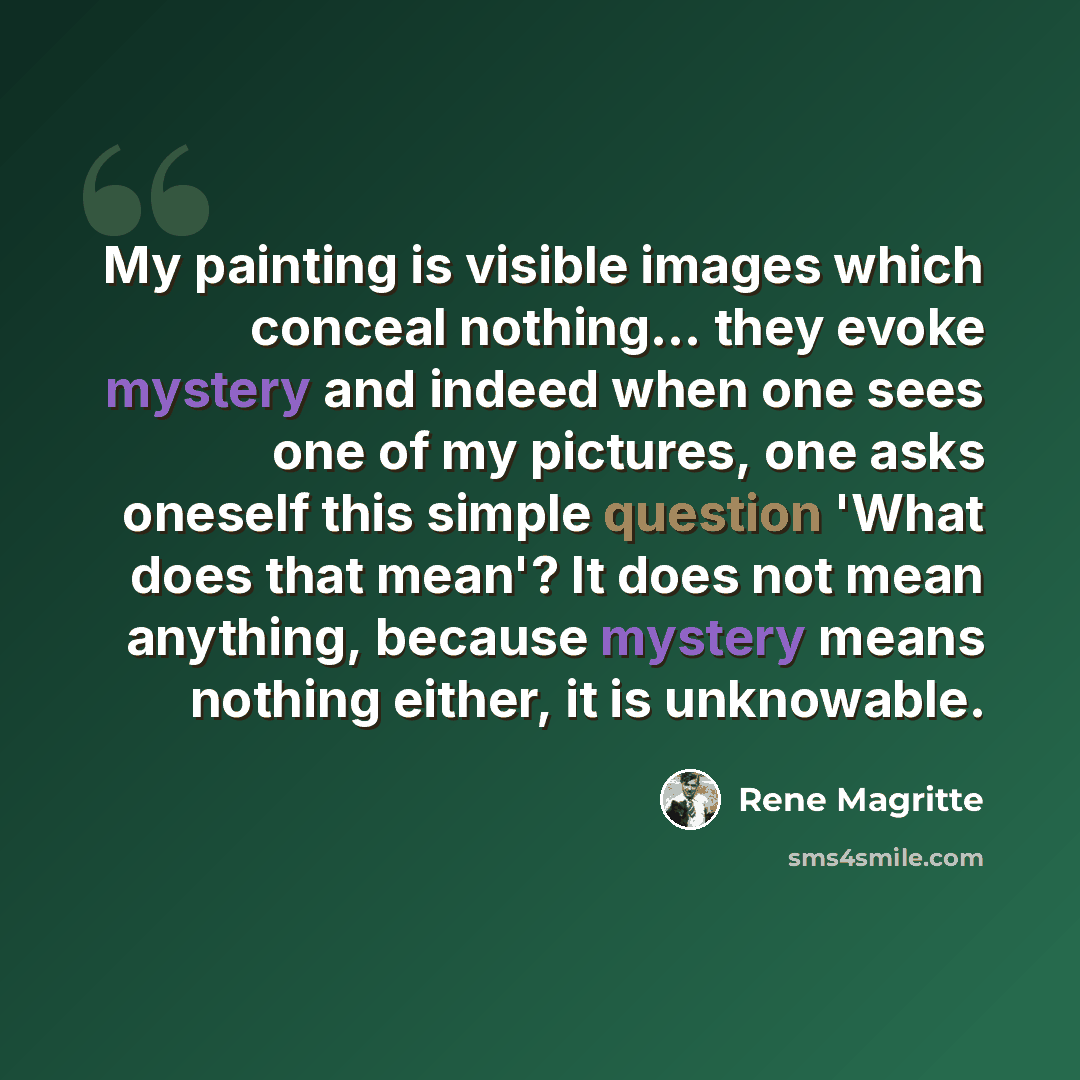 “My painting is visible images which conceal nothing... they evoke mystery and indeed when one sees one of my pictures, one asks oneself this simple question 'What does that mean'? It does not mean anything, because mystery means nothing either, it is unknowable.” quote by Rene Magritte