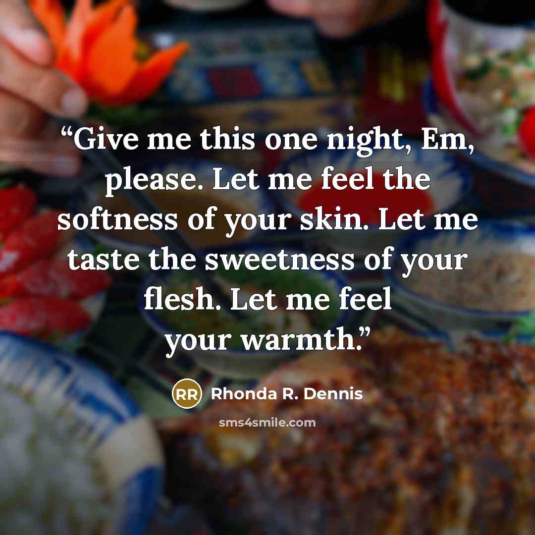 “Give me this one night, Em, please. Let me feel the softness of your skin. Let me taste the sweetness of your flesh. Let me feel your warmth.” quote by Rhonda R. Dennis