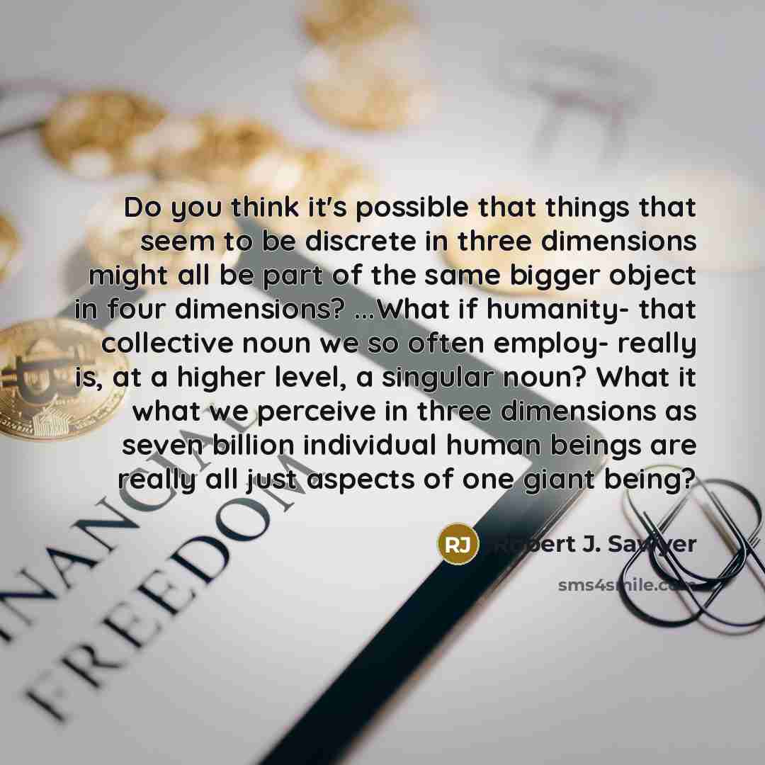 “Do you think it's possible that things that seem to be discrete in three dimensions might all be part of the same bigger object in four dimensions? ...What if humanity- that collective noun we so often employ- really is, at a higher level, a singular noun? What it what we perceive in three…” quote by Robert J. Sawyer
