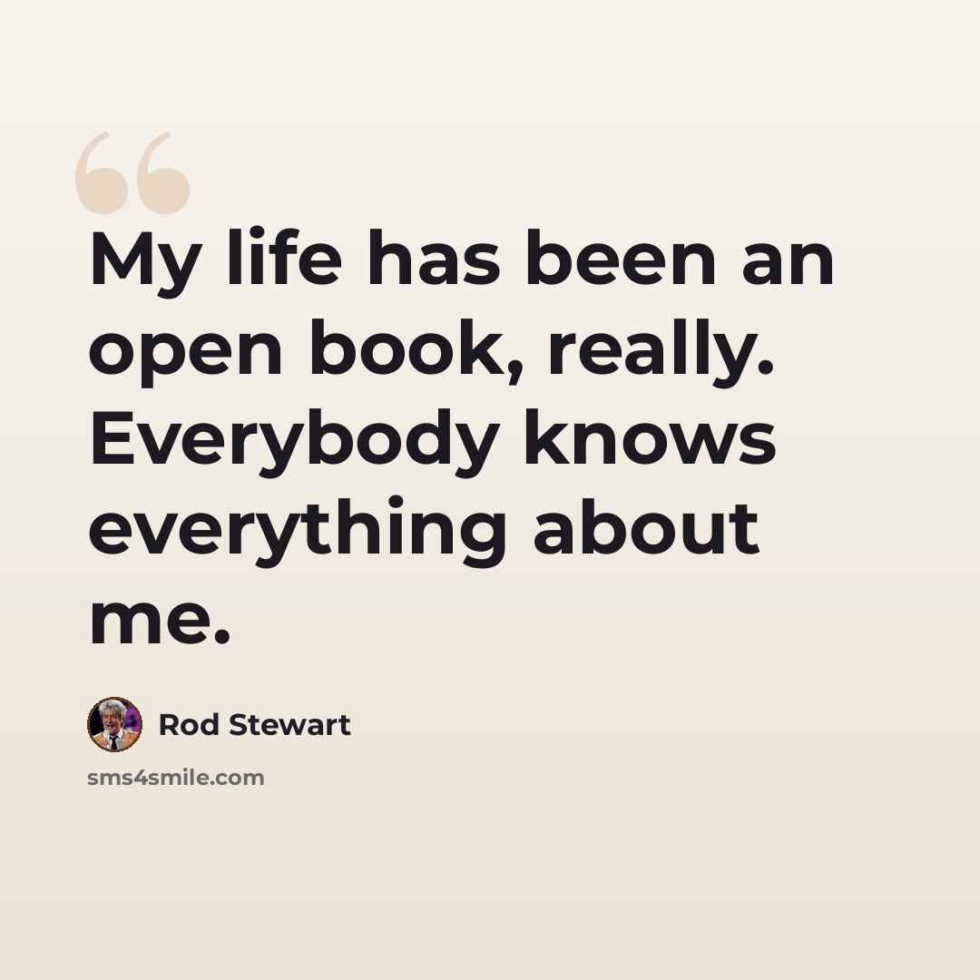 “My life has been an open book, really. Everybody knows everything about me.” quote by Rod Stewart