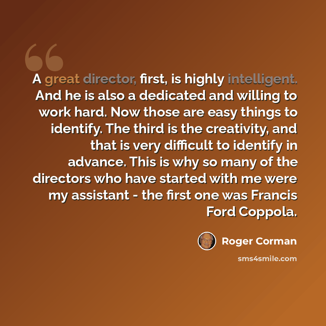 “A great director, first, is highly intelligent. And he is also a dedicated and willing to work hard. Now those are easy things to identify. The third is the creativity, and that is very difficult to identify in advance. This is why so many of the directors who have started with me were my…” quote by Roger Corman