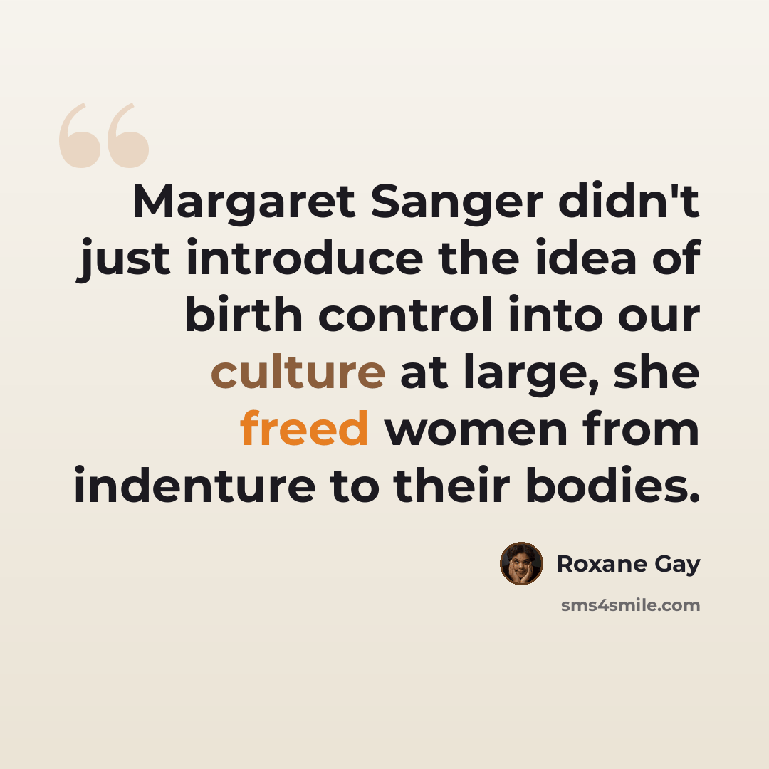 “Margaret Sanger didn't just introduce the idea of birth control into our culture at large, she freed women from indenture to their bodies.” quote by Roxane Gay