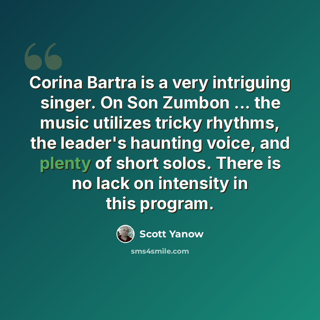 “Corina Bartra is a very intriguing singer. On Son Zumbon ... the music utilizes tricky rhythms, the leader's haunting voice, and plenty of short solos. There is no lack on intensity in this program.” quote by Scott Yanow