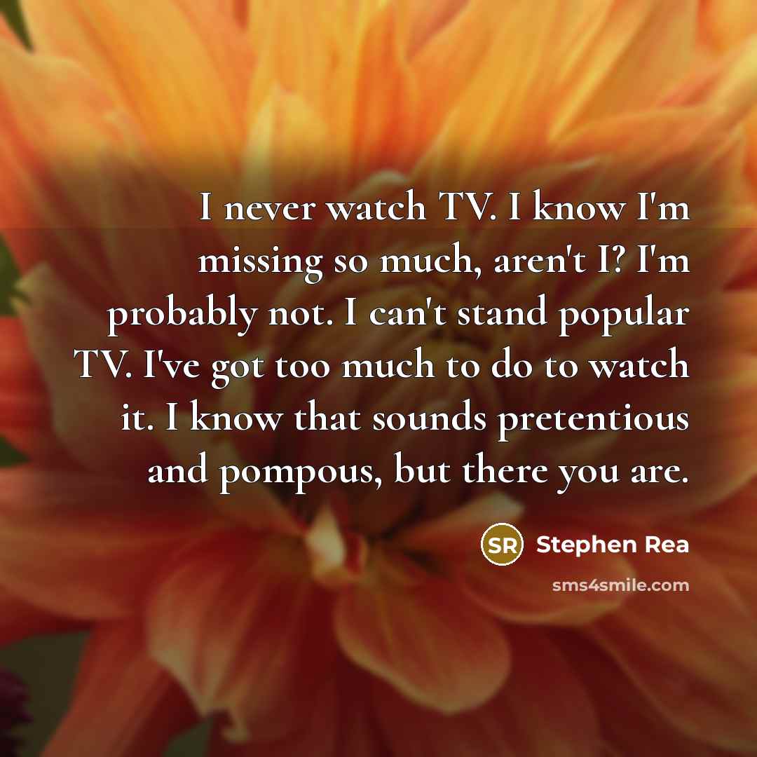 “I never watch TV. I know I'm missing so much, aren't I? I'm probably not. I can't stand popular TV. I've got too much to do to watch it. I know that sounds pretentious and pompous, but there you are.” quote by Stephen Rea