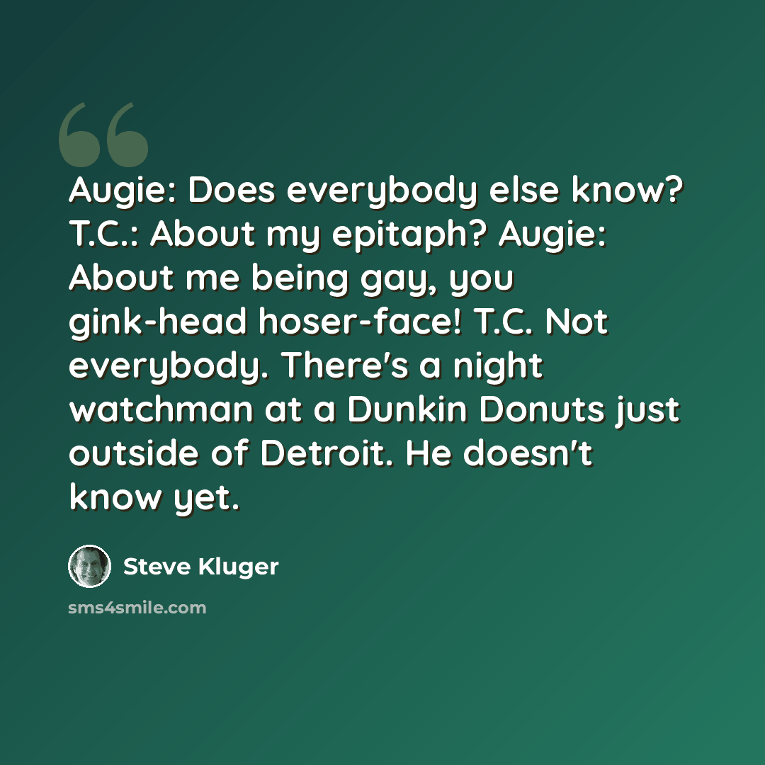 “Augie: Does everybody else know? T.C.: About my epitaph? Augie: About me being gay, you gink-head hoser-face! T.C. Not everybody. There's a night watchman at a Dunkin Donuts just outside of Detroit. He doesn't know yet.” quote by Steve Kluger