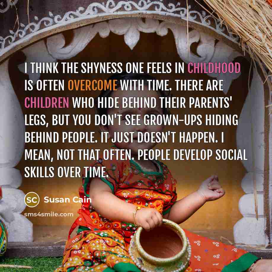 “I think the shyness one feels in childhood is often overcome with time. There are children who hide behind their parents' legs, but you don't see grown-ups hiding behind people. It just doesn't happen. I mean, not that often. People develop social skills over time.” quote by Susan Cain