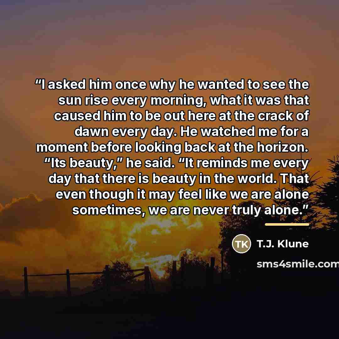 “I asked him once why he wanted to see the sun rise every morning, what it was that caused him to be out here at the crack of dawn every day. He watched me for a moment before looking back at the horizon. “Its beauty,” he said. “It reminds me every day that there is beauty in the world. That even…” quote by T.J. Klune