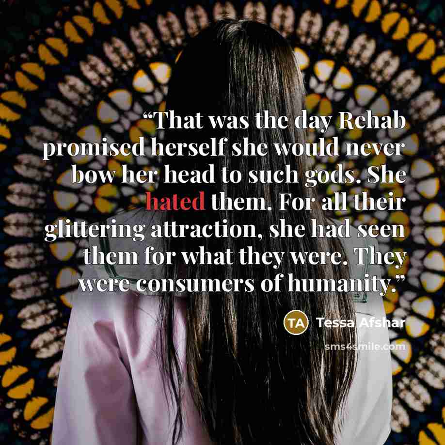 “That was the day Rehab promised herself she would never bow her head to such gods. She hated them. For all their glittering attraction, she had seen them for what they were. They were consumers of humanity.” quote by Tessa Afshar