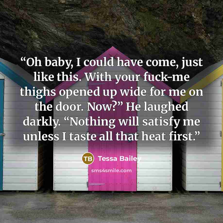 “Oh baby, I could have come, just like this. With your fuck-me thighs opened up wide for me on the door. Now?” He laughed darkly. “Nothing will satisfy me unless I taste all that heat first.” quote by Tessa Bailey
