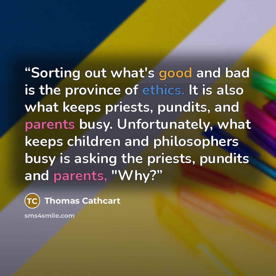 “Sorting out what's good and bad is the province of ethics. It is also what keeps priests, pundits, and parents busy. Unfortunately, what keeps children and philosophers busy is asking the priests, pundits and parents, "Why?” quote by Thomas Cathcart
