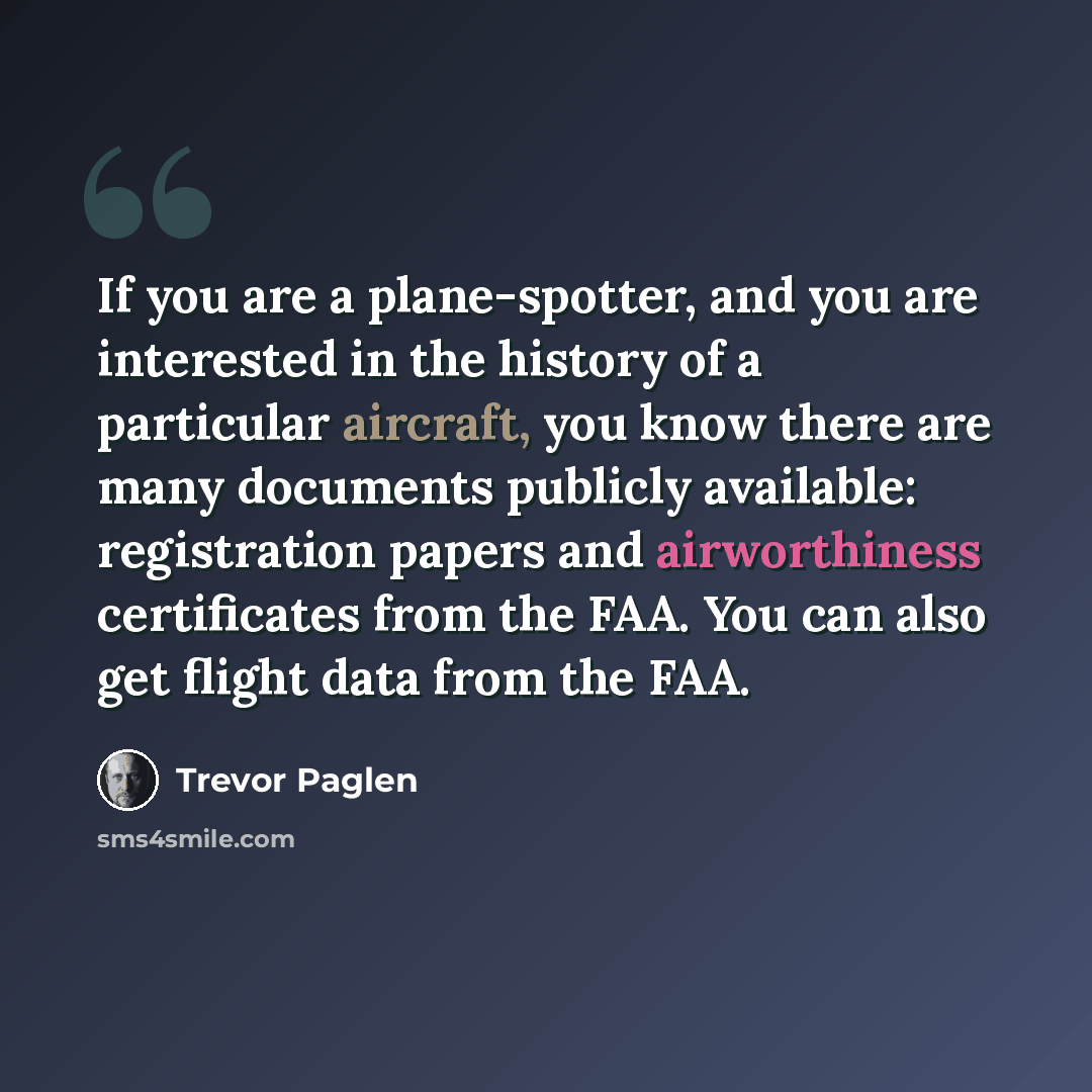 “If you are a plane-spotter, and you are interested in the history of a particular aircraft, you know there are many documents publicly available: registration papers and airworthiness certificates from the FAA. You can also get flight data from the FAA.” quote by Trevor Paglen