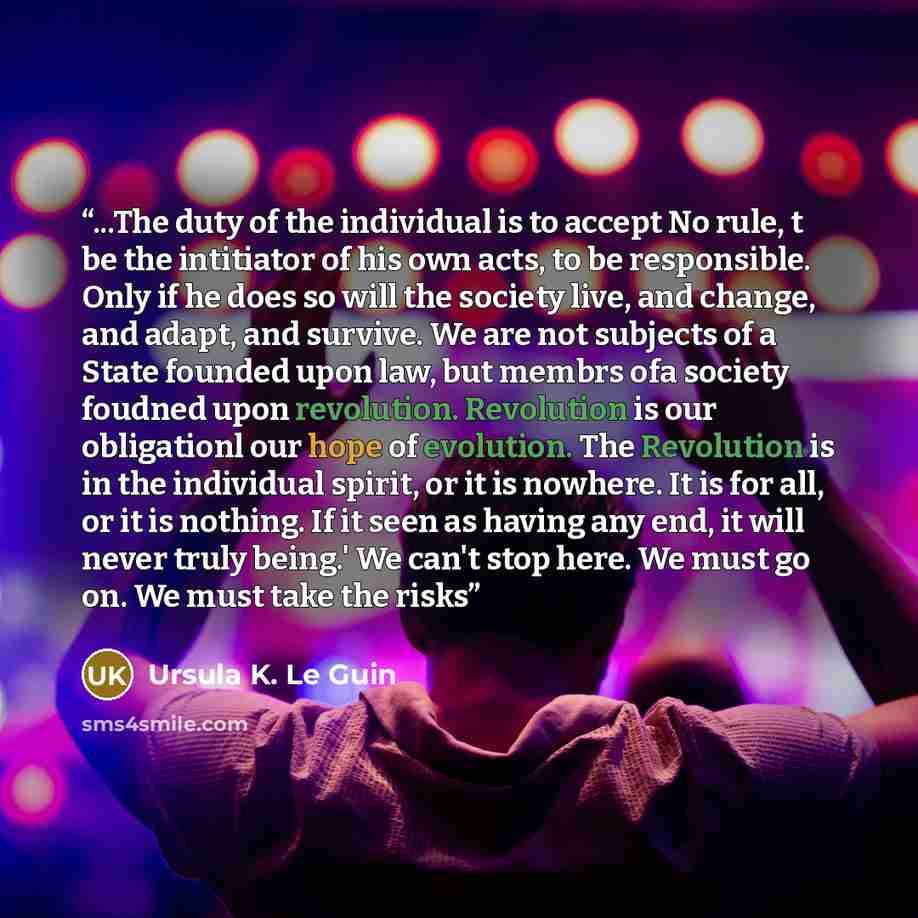 “...The duty of the individual is to accept No rule, t be the intitiator of his own acts, to be responsible. Only if he does so will the society live, and change, and adapt, and survive. We are not subjects of a State founded upon law, but membrs ofa society foudned upon revolution. Revolution is…” quote by Ursula K. Le Guin