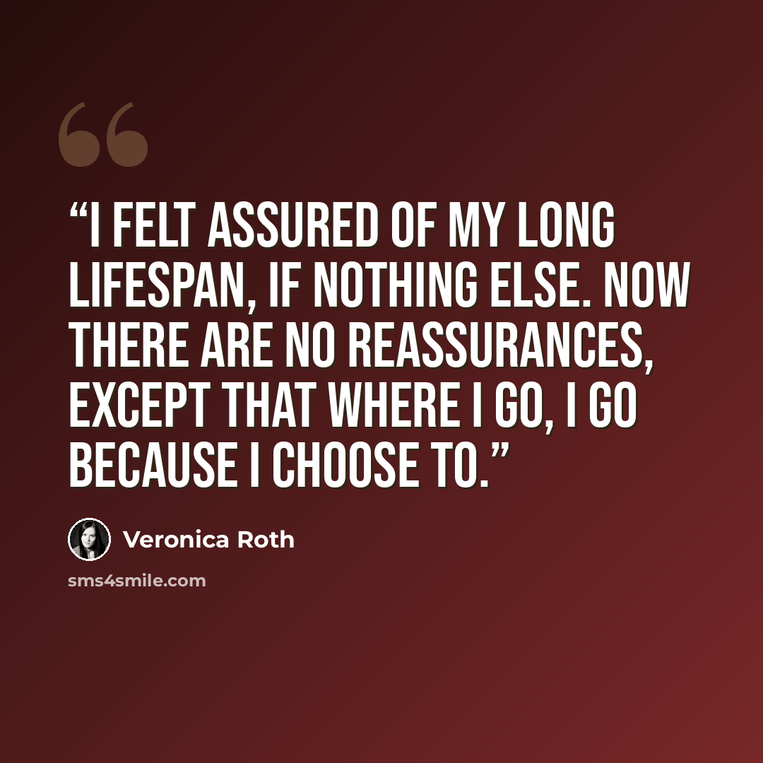 “I felt assured of my long lifespan, if nothing else. Now there are no reassurances, except that where I go, I go because I choose to.” quote by Veronica Roth